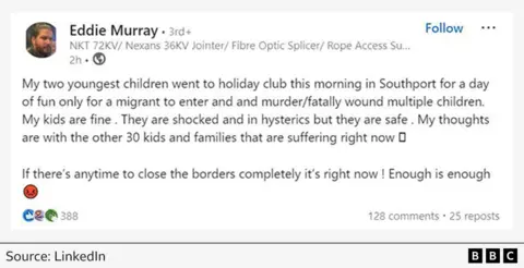 LinkedIn post from the day of the Southport murders (29 July) by local man Eddie Murray reads: "My two youngest children went to holiday club this morning in Southport for a day of fun only for a migrant to enter and murder/fatally wound multiple children. My kids are fine. They are shocked and in hysterics, but they are safe.  My thoughts are with the other 30 kids and families that are suffering right now. If there's any time to close the borders completely it's right now!  Enough is enough." 
